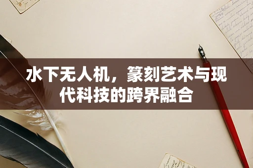水下无人机，篆刻艺术与现代科技的跨界融合