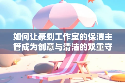如何让篆刻工作室的保洁主管成为创意与清洁的双重守护者？