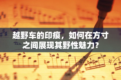 越野车的印痕，如何在方寸之间展现其野性魅力？