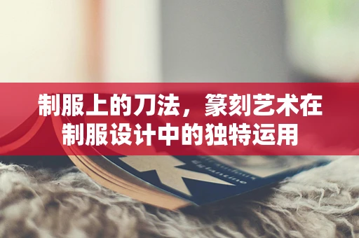 制服上的刀法，篆刻艺术在制服设计中的独特运用