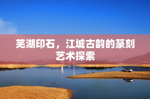 芜湖印石，江城古韵的篆刻艺术探索