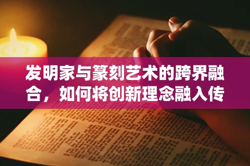 发明家与篆刻艺术的跨界融合，如何将创新理念融入传统刀法？