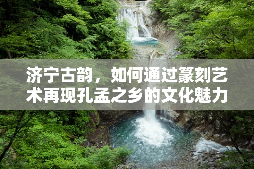 济宁古韵，如何通过篆刻艺术再现孔孟之乡的文化魅力？