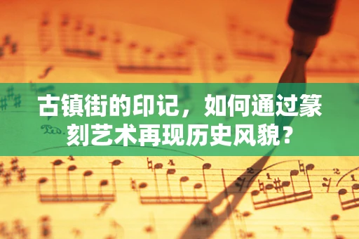 古镇街的印记，如何通过篆刻艺术再现历史风貌？