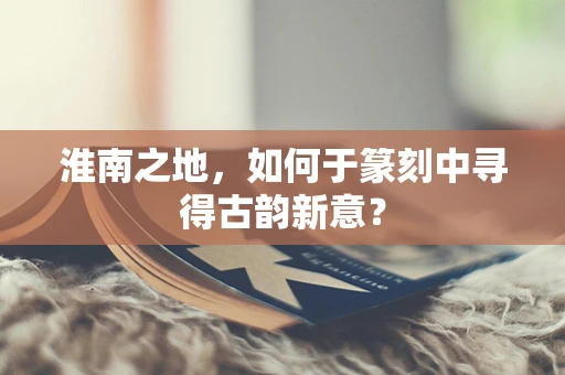 淮南之地，如何于篆刻中寻得古韵新意？