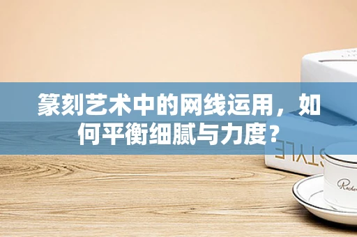 篆刻艺术中的网线运用，如何平衡细腻与力度？