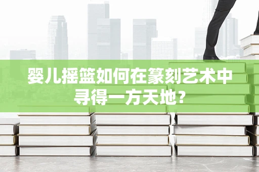 婴儿摇篮如何在篆刻艺术中寻得一方天地？