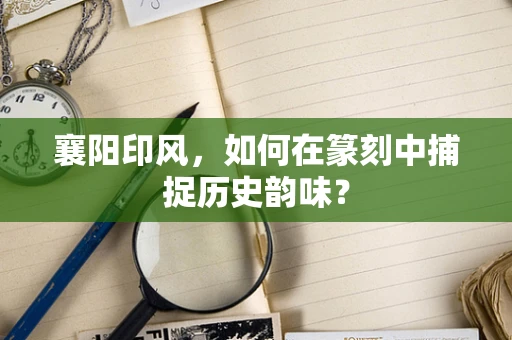 襄阳印风，如何在篆刻中捕捉历史韵味？