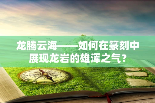 龙腾云海——如何在篆刻中展现龙岩的雄浑之气？