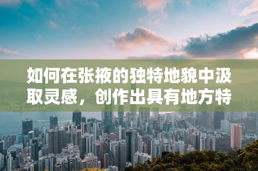 如何在张掖的独特地貌中汲取灵感，创作出具有地方特色的篆刻作品？