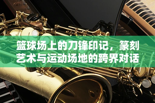 篮球场上的刀锋印记，篆刻艺术与运动场地的跨界对话