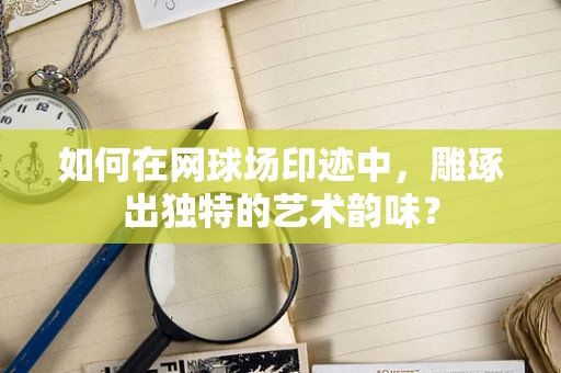 如何在网球场印迹中，雕琢出独特的艺术韵味？