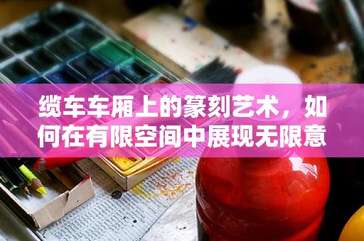 缆车车厢上的篆刻艺术，如何在有限空间中展现无限意境？