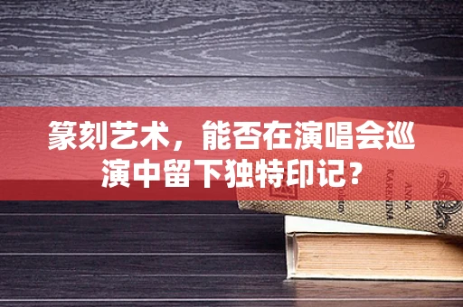 篆刻艺术，能否在演唱会巡演中留下独特印记？