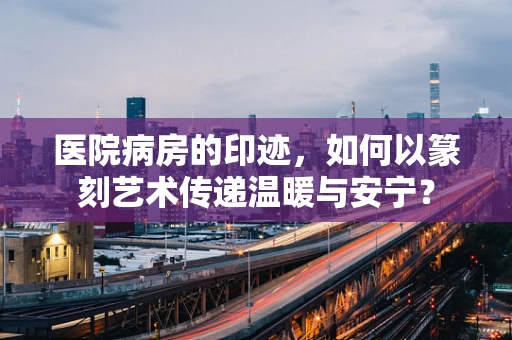 医院病房的印迹，如何以篆刻艺术传递温暖与安宁？