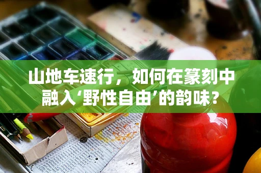 山地车速行，如何在篆刻中融入‘野性自由’的韵味？