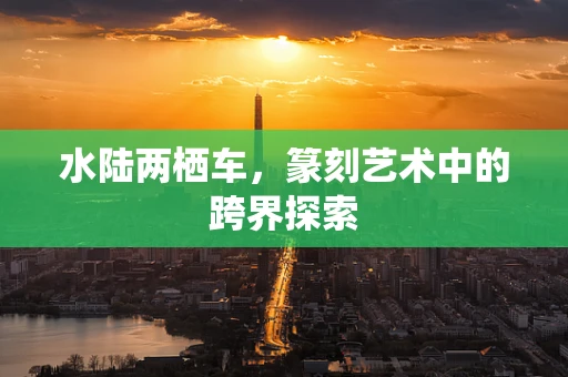 水陆两栖车，篆刻艺术中的跨界探索