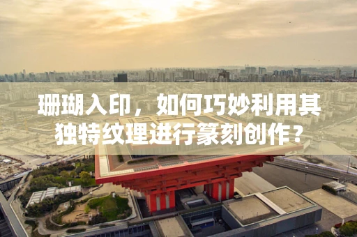 珊瑚入印，如何巧妙利用其独特纹理进行篆刻创作？