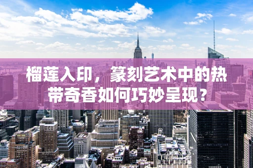 榴莲入印，篆刻艺术中的热带奇香如何巧妙呈现？