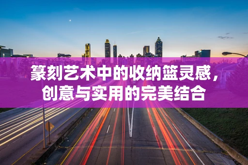篆刻艺术中的收纳篮灵感，创意与实用的完美结合