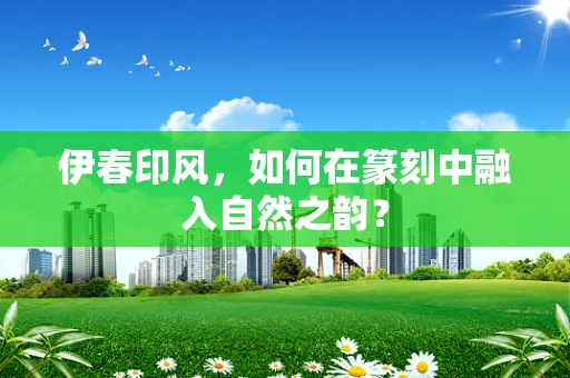 伊春印风，如何在篆刻中融入自然之韵？