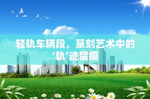 轻轨车辆段，篆刻艺术中的‘轨’迹留痕