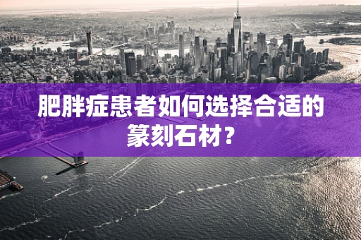 肥胖症患者如何选择合适的篆刻石材？