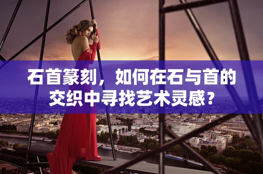 石首篆刻，如何在石与首的交织中寻找艺术灵感？