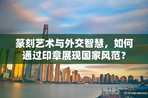 篆刻艺术与外交智慧，如何通过印章展现国家风范？