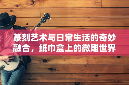 篆刻艺术与日常生活的奇妙融合，纸巾盒上的微雕世界