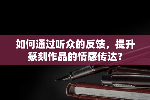 如何通过听众的反馈，提升篆刻作品的情感传达？