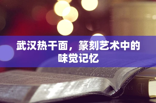 武汉热干面，篆刻艺术中的味觉记忆