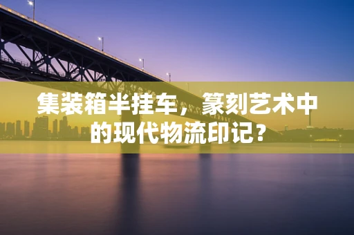 集装箱半挂车，篆刻艺术中的现代物流印记？