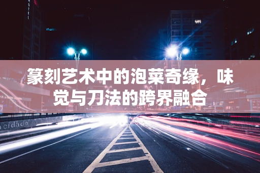 篆刻艺术中的泡菜奇缘，味觉与刀法的跨界融合