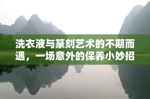 洗衣液与篆刻艺术的不期而遇，一场意外的保养小妙招