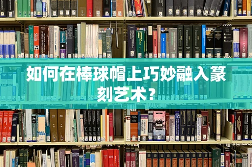 如何在棒球帽上巧妙融入篆刻艺术？