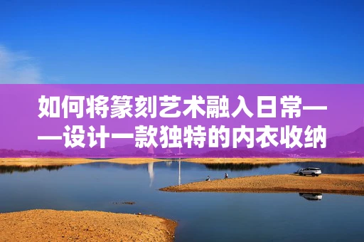 如何将篆刻艺术融入日常——设计一款独特的内衣收纳盒？