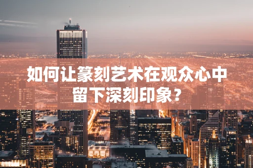 如何让篆刻艺术在观众心中留下深刻印象？
