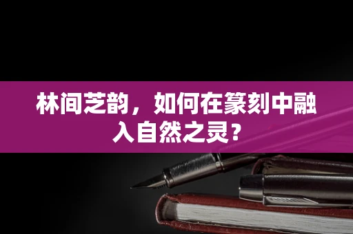 林间芝韵，如何在篆刻中融入自然之灵？