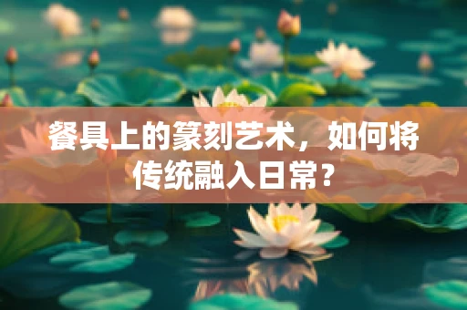 餐具上的篆刻艺术，如何将传统融入日常？