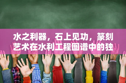 水之利器，石上见功，篆刻艺术在水利工程图谱中的独特印记