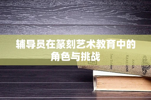 辅导员在篆刻艺术教育中的角色与挑战