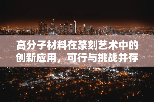 高分子材料在篆刻艺术中的创新应用，可行与挑战并存？