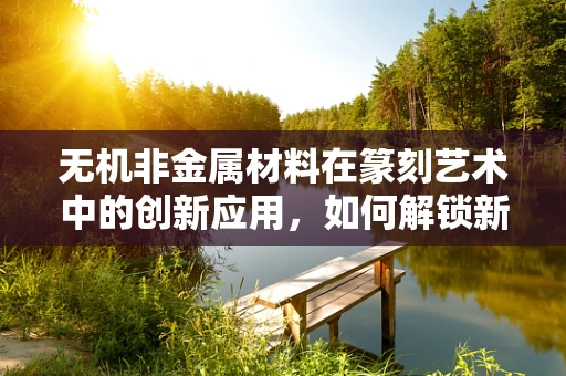 无机非金属材料在篆刻艺术中的创新应用，如何解锁新维度？