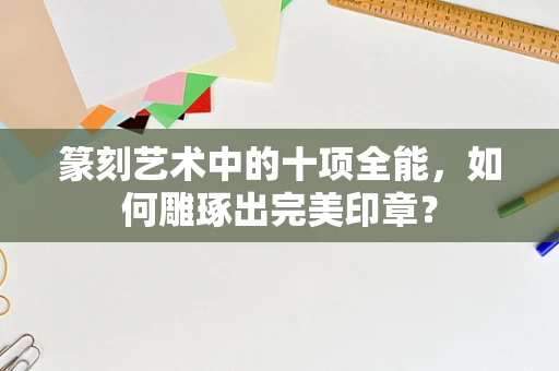 篆刻艺术中的十项全能，如何雕琢出完美印章？