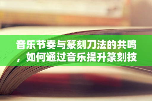 音乐节奏与篆刻刀法的共鸣，如何通过音乐提升篆刻技艺？