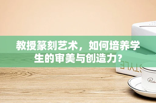 教授篆刻艺术，如何培养学生的审美与创造力？