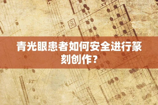 青光眼患者如何安全进行篆刻创作？