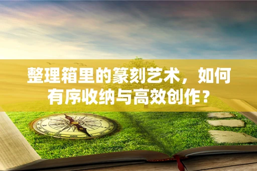 整理箱里的篆刻艺术，如何有序收纳与高效创作？