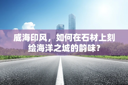 威海印风，如何在石材上刻绘海洋之城的韵味？